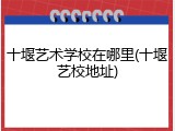 十堰艺术学校在哪里(十堰艺校地址)