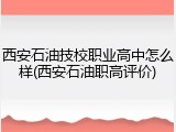 西安石油技校职业高中怎么样(西安石油职高评价)