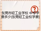 东莞市轻工业学校 中专学费多少(东莞轻工业校学费)