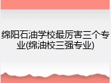 绵阳石油学校最厉害三个专业(绵油校三强专业)