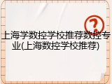 上海学数控学校推荐数控专业(上海数控学校推荐)