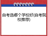 自考选哪个学校好(自考院校推荐)