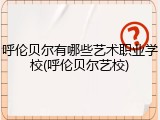 呼伦贝尔有哪些艺术职业学校(呼伦贝尔艺校)