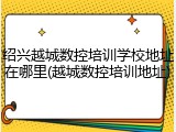 绍兴越城数控培训学校地址在哪里(越城数控培训地址)