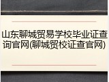 山东聊城贸易学校毕业证查询官网(聊城贸校证查官网)