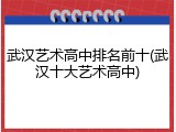 武汉艺术高中排名前十(武汉十大艺术高中)