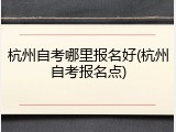 杭州自考哪里报名好(杭州自考报名点)