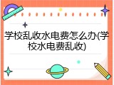 学校乱收水电费怎么办(学校水电费乱收)