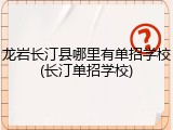 龙岩长汀县哪里有单招学校(长汀单招学校)