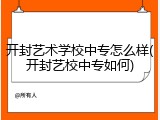 开封艺术学校中专怎么样(开封艺校中专如何)