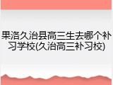 果洛久治县高三生去哪个补习学校(久治高三补习校)