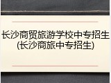 长沙商贸旅游学校中专招生(长沙商旅中专招生)