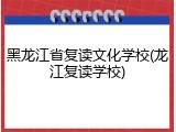 黑龙江省复读文化学校(龙江复读学校)