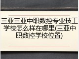 三亚三亚中职数控专业技工学校怎么样在哪里(三亚中职数控学校位置)