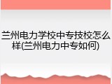 兰州电力学校中专技校怎么样(兰州电力中专如何)