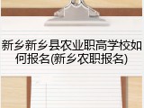 新乡新乡县农业职高学校如何报名(新乡农职报名)