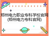 郑州电力职业专科学校官网(郑州电力专科官网)