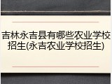 吉林永吉县有哪些农业学校招生(永吉农业学校招生)