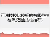 石油技校比较好的有哪些技校呢(石油技校推荐)