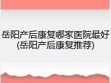 岳阳产后康复哪家医院最好(岳阳产后康复推荐)