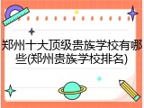 郑州十大顶级贵族学校有哪些(郑州贵族学校排名)