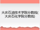 大庆石油技术学院分数线(大庆石化学院分数线)