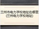 兰州市电力学校地址在哪里(兰州电力学校地址)