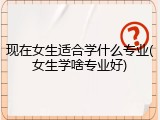 现在女生适合学什么专业(女生学啥专业好)