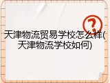 天津物流贸易学校怎么样(天津物流学校如何)