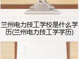 兰州电力技工学校是什么学历(兰州电力技工学学历)
