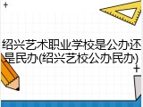 绍兴艺术职业学校是公办还是民办(绍兴艺校公办民办)