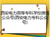 西安电力高等专科学校微信公众号(西安电力专科公众号)