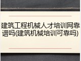 建筑工程机械人才培训网靠谱吗(建筑机械培训可靠吗)
