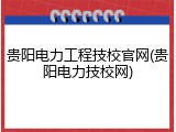 贵阳电力工程技校官网(贵阳电力技校网)