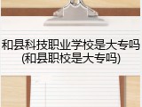 和县科技职业学校是大专吗(和县职校是大专吗)