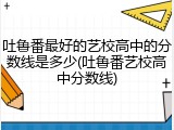 吐鲁番最好的艺校高中的分数线是多少(吐鲁番艺校高中分数线)