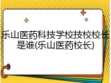 乐山医药科技学校技校校长是谁(乐山医药校长)