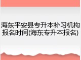 海东平安县专升本补习机构报名时间(海东专升本报名)