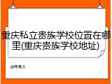 重庆私立贵族学校位置在哪里(重庆贵族学校地址)