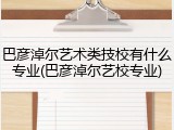 巴彦淖尔艺术类技校有什么专业(巴彦淖尔艺校专业)