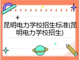 昆明电力学校招生标准(昆明电力学校招生)