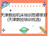天津数控机床培训班哪家好(天津数控培训优选)