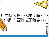 广西科技职业技术学院专业在哪(广西科技职院专业)