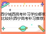 西宁城西高考补习学校哪家比较好(西宁高考补习推荐)