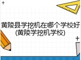 黄陵县学挖机在哪个学校好(黄陵学挖机学校)