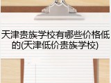 天津贵族学校有哪些价格低的(天津低价贵族学校)