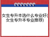 女生专升本选什么专业好(女生专升本专业推荐)