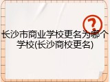 长沙市商业学校更名为哪个学校(长沙商校更名)
