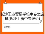 长沙工业贸易学校中专怎么样(长沙工贸中专评价)