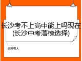 长沙考不上高中能上吗现在(长沙中考落榜选择)